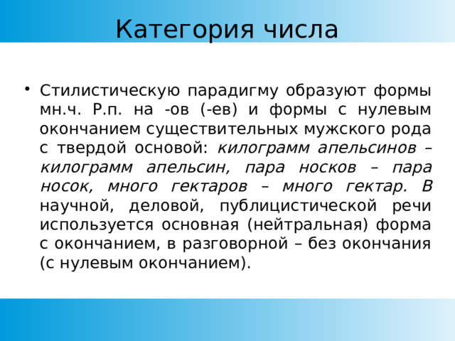 Категория числа Стилистическую парадигму образуют формы мн.ч. Р.п. на -ов (-ев) и формы с нулевым окончанием существительных мужского рода с твердой основой: килограмм апельсинов – килограмм апельсин, пара носков – пара носок, много гектаров – много гектар. В научной, деловой, публицистической речи используется основная (нейтральная) форма с окончанием, в разговорной – без окончания  (с нулевым окончанием). 