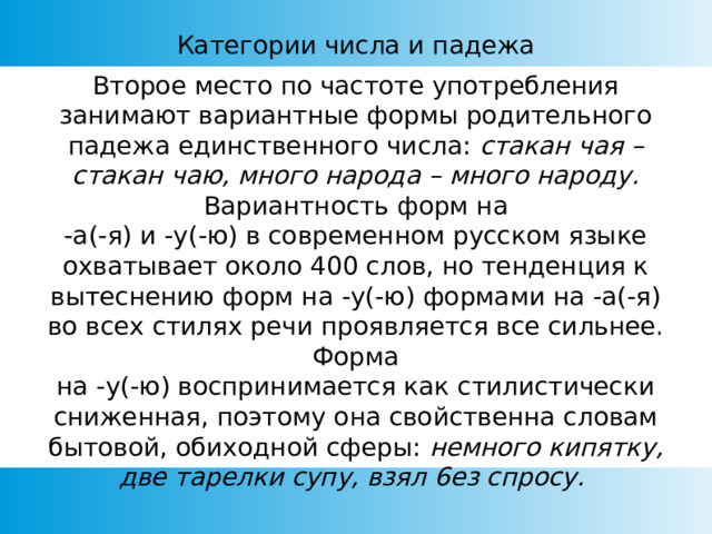 Категории числа и падежа Второе место по частоте употребления занимают вариантные формы родительного падежа единственного числа: стакан чая – стакан чаю, много народа – много народу. Вариантность форм на  -а(-я) и -у(-ю) в современном русском языке охватывает около 400 слов, но тенденция к вытеснению форм на -у(-ю) формами на -а(-я) во всех стилях речи проявляется все сильнее. Форма на -у(-ю) воспринимается как стилистически сниженная, поэтому она свойственна словам бытовой, обиходной сферы: немного кипятку, две тарелки супу, взял 6ез спросу. 
