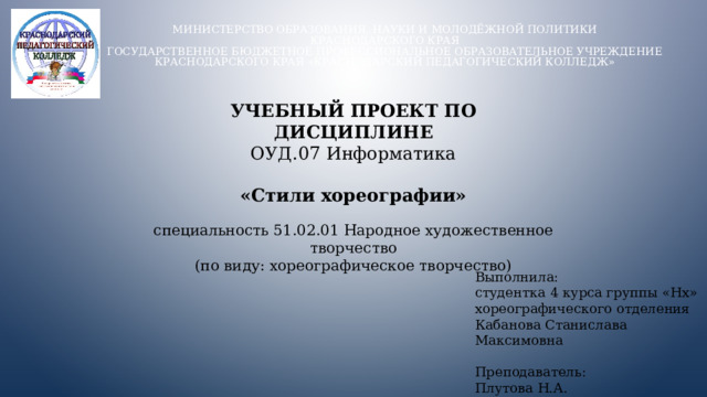 Министерство образования, науки и молодёжной политики  Краснодарского края  Государственное бюджетное профессиональное образовательное учреждение Краснодарского края «Краснодарский педагогический колледж»   УЧЕБНЫЙ ПРОЕКТ ПО ДИСЦИПЛИНЕ ОУД.07 Информатика «Стили хореографии» специальность 51.02.01 Народное художественное творчество (по виду: хореографическое творчество) Выполнила: студентка 4 курса группы «Нх» хореографического отделения Кабанова Станислава Максимовна Преподаватель: Плутова Н.А.  
