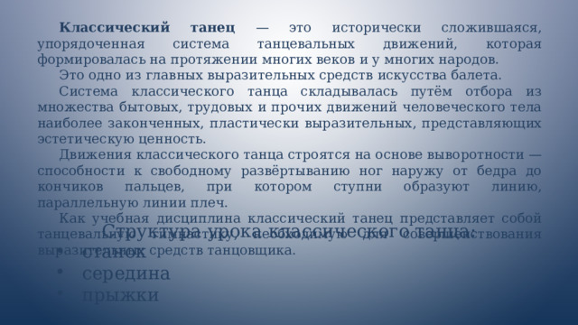 Классический танец — это исторически сложившаяся, упорядоченная система танцевальных движений, которая формировалась на протяжении многих веков и у многих народов. Это одно из главных выразительных средств искусства балета. Система классического танца складывалась путём отбора из множества бытовых, трудовых и прочих движений человеческого тела наиболее законченных, пластически выразительных, представляющих эстетическую ценность. Движения классического танца строятся на основе выворотности — способности к свободному развёртыванию ног наружу от бедра до кончиков пальцев, при котором ступни образуют линию, параллельную линии плеч. Как учебная дисциплина классический танец представляет собой танцевальную гимнастику, необходимую для совершенствования выразительных средств танцовщика. Структура урока классического танца: станок середина прыжки 