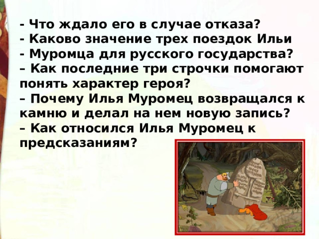 - Что ждало его в случае отказа? - Каково значение трех поездок Ильи - Муромца для русского государства?  – Как последние три строчки помогают понять характер героя?   – Почему Илья Муромец возвращался к камню и делал на нем новую запись?  – Как относился Илья Муромец к предсказаниям? 
