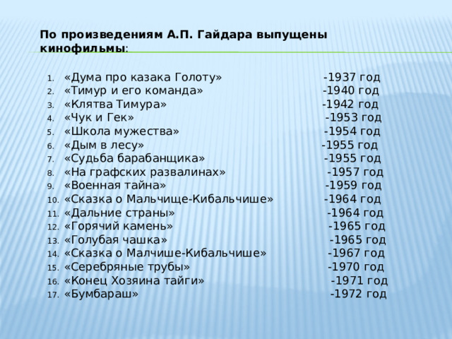 По произведениям А.П. Гайдара выпущены кинофильмы : «Дума про казака Голоту» -1937 год «Тимур и его команда» -1940 год «Клятва Тимура» -1942 год «Чук и Гек» -1953 год «Школа мужества» -1954 год «Дым в лесу» -1955 год «Судьба барабанщика» -1955 год «На графских развалинах» -1957 год «Военная тайна» -1959 год «Сказка о Мальчище-Кибальчише» -1964 год «Дальние страны» -1964 год «Горячий камень» -1965 год «Голубая чашка» -1965 год «Сказка о Малчише-Кибальчише» -1967 год «Серебряные трубы» -1970 год «Конец Хозяина тайги» -1971 год «Бумбараш» -1972 год 
