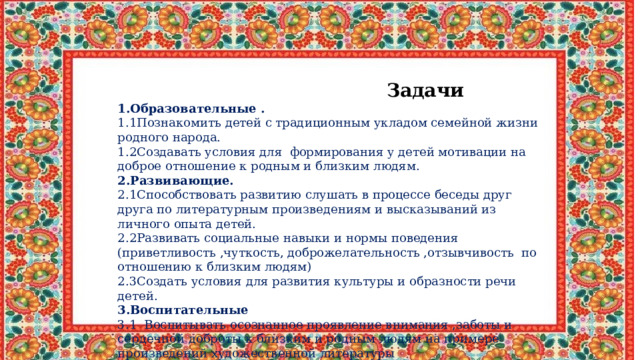  Задачи 1.Образовательные . 1.1Познакомить детей с традиционным укладом семейной жизни родного народа. 1.2Создавать условия для формирования у детей мотивации на доброе отношение к родным и близким людям. 2.Развивающие. 2.1Способствовать развитию слушать в процессе беседы друг друга по литературным произведениям и высказываний из личного опыта детей. 2.2Развивать социальные навыки и нормы поведения (приветливость ,чуткость, доброжелательность ,отзывчивость по отношению к близким людям) 2.3Создать условия для развития культуры и образности речи детей. 3.Воспитательные 3.1 Воспитывать осознанное проявление внимания ,заботы и сердечной доброты к близким и родным людям на примере произведений художественной литературы 3.2Воспитывать в детях желание подражать добрым образам 