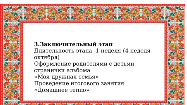 3.Заключительный этап Длительность этапа -1 неделя (4 неделя октября) Оформление родителями с детьми странички альбома «Моя дружная семья» Проведение итогового занятия «Домашнее тепло» 