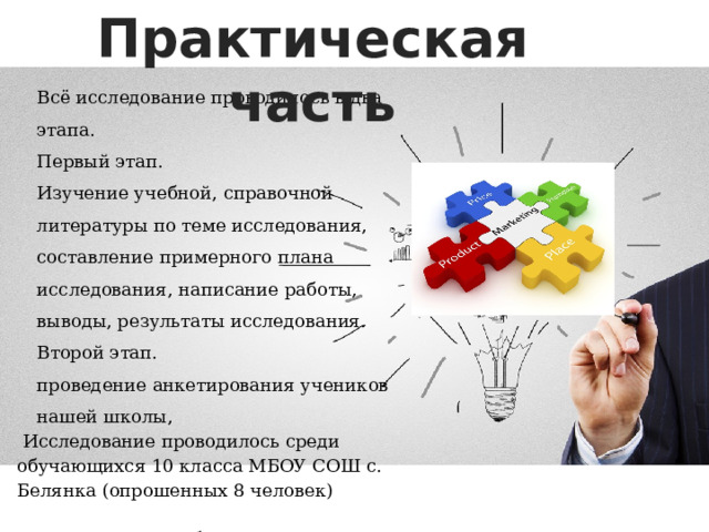 Практическая часть Всё исследование проводилось в два этапа. Первый этап. Изучение учебной, справочной литературы по теме исследования, составление примерного плана исследования, написание работы, выводы, результаты исследования. Второй этап. проведение анкетирования учеников нашей школы,  Исследование проводилось среди обучающихся 10 класса МБОУ СОШ с. Белянка (опрошенных 8 человек) На втором этапе был проведен опрос с целью выявления отношения учеников к маркетингу. 