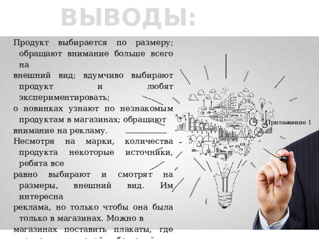 ВЫВОДЫ: Продукт выбирается по размеру; обращают внимание больше всего на внешний вид; вдумчиво выбирают продукт и любят экспериментировать; о новинках узнают по незнакомым продуктам в магазинах; обращают внимание на рекламу. Несмотря на марки, количества продукта некоторые источники, ребята все равно выбирают и смотрят на размеры, внешний вид. Им интересна реклама, но только чтобы она была только в магазинах. Можно в магазинах поставить плакаты, где рекламируют какой-либо новый продукт.   Приложение 1 