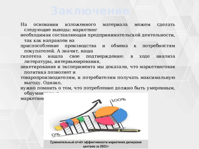 Заключение На основании изложенного материала можем сделать следующие выводы: маркетинг необходимая составляющая предпринимательской деятельности, так как направлен на приспособление производства и обмена к потребностям покупателей. А значит, наша гипотеза нашла свое подтверждение: в ходе анализа литературы, интервьюирования, анкетирования и эксперимента мы доказали, что маркетинговая политика позволяет и товаропроизводителям, и потребителям получать максимальную выгоду. Однако, нужно помнить о том, что потребление должно быть умеренным, обдуманным, а маркетинг – честным и добросовестным. 
