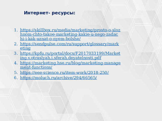  Интернет- ресурсы: https://skillbox.ru/media/marketing/prosto-o-slozhnom-chto-takoe-marketing-kakie-u-nego-zadachi-i-kak-uznat-o-nyem-bolshe/ https://sendpulse.com/ru/support/glossary/marketing https://kpfu.ru/portal/docs/F2017033199/Marketing.v.otraslyah.i.sferah.deyatelnosti.pdf https://marketing.hse.ru/blog/marketing-management-functions/ https://eee-science.ru/item-work/2018-250/ https://moluch.ru/archive/294/66565/ 