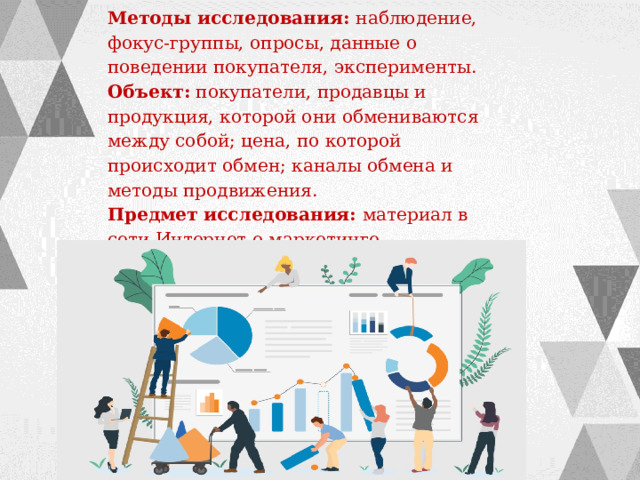 Методы исследования:  наблюдение, фокус-группы, опросы, данные о поведении покупателя, эксперименты. Объект: покупатели, продавцы и продукция, которой они обмениваются между собой; цена, по которой происходит обмен; каналы обмена и методы продвижения. Предмет исследования: материал в сети Интернет о маркетинге 
