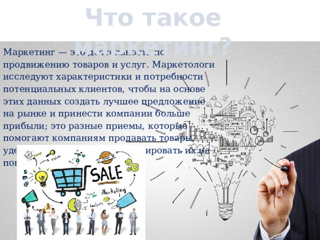 Что такое маркетинг? Маркетинг — это деятельность по продвижению товаров и услуг. Маркетологи исследуют характеристики и потребности потенциальных клиентов, чтобы на основе этих данных создать лучшее предложение на рынке и принести компании больше прибыли; это разные приемы, которые помогают компаниям продавать товары, удерживать клиентов и мотивировать их на повторные покупки. 