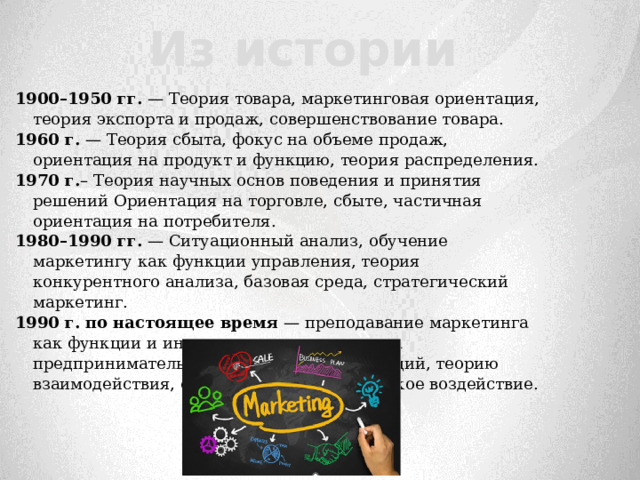     1900–1950 гг. — Теория товара, маркетинговая ориентация, теория экспорта и продаж, совершенствование товара. 1960 г. — Теория сбыта, фокус на объеме продаж, ориентация на продукт и функцию, теория распределения. 1970 г. – Теория научных основ поведения и принятия решений Ориентация на торговле, сбыте, частичная ориентация на потребителя. 1980–1990 гг. — Ситуационный анализ, обучение маркетингу как функции управления, теория конкурентного анализа, базовая среда, стратегический маркетинг. 1990 г.  по настоящее время — преподавание маркетинга как функции и инструмента, с акцентом на предпринимательство, теорию коммуникаций, теорию взаимодействия, социальное и экологическое воздействие.   Из истории 