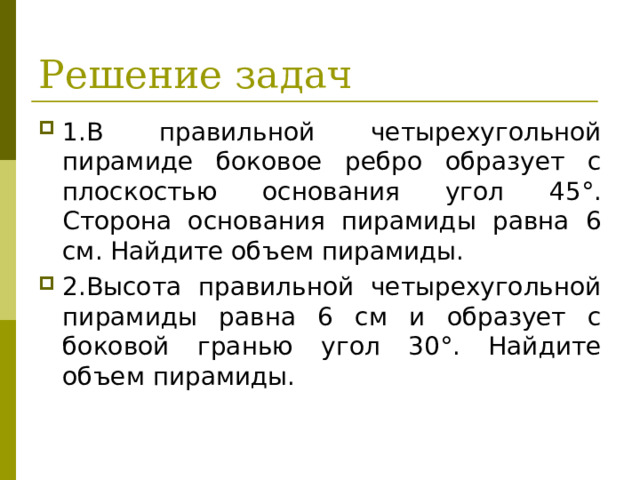 Решение задач 1.В правильной четырехугольной пирамиде боковое ребро образует с плоскостью основания угол 45°. Сторона осно­вания пирамиды равна 6 см. Найдите объем пирамиды. 2.Высота правильной четырехугольной пирамиды равна 6 см и образует с боковой гранью угол 30°. Найдите объем пирамиды.  