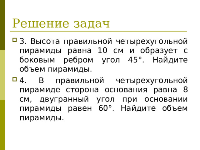 Решение задач 3. Высота правильной четырехугольной пирамиды равна 10 см и образует с боковым ребром угол 45°. Найдите объем пирамиды. 4. В правильной четырехугольной пирамиде сторона основания равна 8 см, двугранный угол при основании пира­миды равен 60°. Найдите объем пирамиды.  