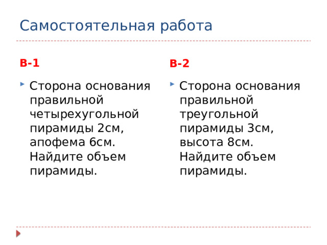 Самостоятельная работа В-1 В-2 Сторона основания правильной четырехугольной пирамиды 2см, апофема 6см. Найдите объем пирамиды. Сторона основания правильной треугольной пирамиды 3см, высота 8см. Найдите объем пирамиды. 