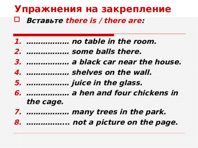 Упражнения на закрепление Вставьте there is / there are :  ……………… no table in the room. ……………… some balls there. ……………… a black car near the house. ……………… shelves on the wall. ……………… juice in the glass. ……………… a hen and four chickens in the cage. ……………… many trees in the park. …………… ... not a picture on the page. 