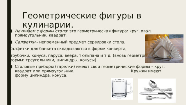 Геометрические фигуры в кулинарии. Начинаем с формы стола: это геометрическая фигура: круг, овал, прямоугольник, квадрат. Салфетки - непременный предмет сервировки стола. Салфетки для банкета складываются в форме конверта,  трубочки, конуса, паруса, веера, тюльпана и т.д. (вновь геометрические формы: треугольники, цилиндры, конусы) Столовые приборы (тарелки) имеют свои геометрические формы – круг, квадрат или прямоугольник. Кружки имеют форму цилиндра, конуса. 