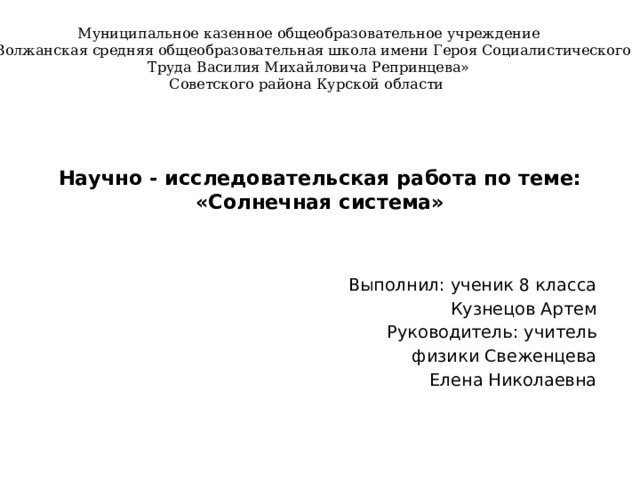 Муниципальное казенное общеобразовательное учреждение «Волжанская средняя общеобразовательная школа имени Героя Социалистического Труда Василия Михайловича Репринцева» Советского района Курской области  Научно - исследовательская работа по теме:  «Солнечная система»   Выполнил: ученик 8 класса Кузнецов Артем Руководитель: учитель физики Свеженцева Елена Николаевна 