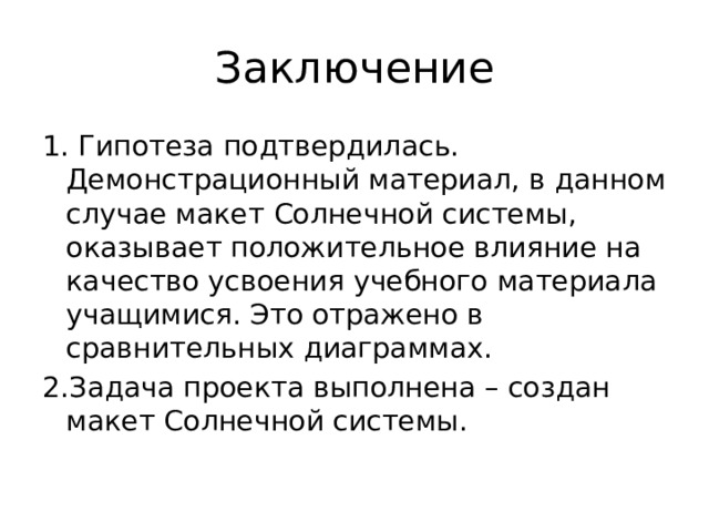 Заключение 1. Гипотеза подтвердилась. Демонстрационный материал, в данном случае макет Солнечной системы, оказывает положительное влияние на качество усвоения учебного материала учащимися. Это отражено в сравнительных диаграммах. 2.Задача проекта выполнена – создан макет Солнечной системы. 
