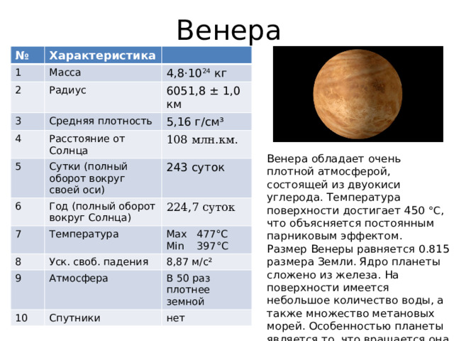 Венера № 1 Характеристика 2 Масса 3 Радиус 4,8⋅10 24 кг Средняя плотность 4 6051,8 ± 1,0 км 5,16 г/см³ Расстояние от Солнца 5 6 108 млн.км. Сутки (полный оборот вокруг своей оси) 243 суток Год (полный оборот вокруг Солнца) 7 224,7 суток Температура 8 9 Max 477°C Уск. своб. падения 10 8,87 м/с² Атмосфера Min 397°C В 50 раз плотнее земной Спутники нет Венера обладает очень плотной атмосферой, состоящей из двуокиси углерода. Температура поверхности достигает 450 °C , что объясняется постоянным парниковым эффектом. Размер Венеры равняется 0.815 размера Земли. Ядро планеты сложено из железа. На поверхности имеется небольшое количество воды, а также множество метановых морей. Особенностью планеты является то, что вращается она в противоположном направлении, по сравнению с большинством плане. 