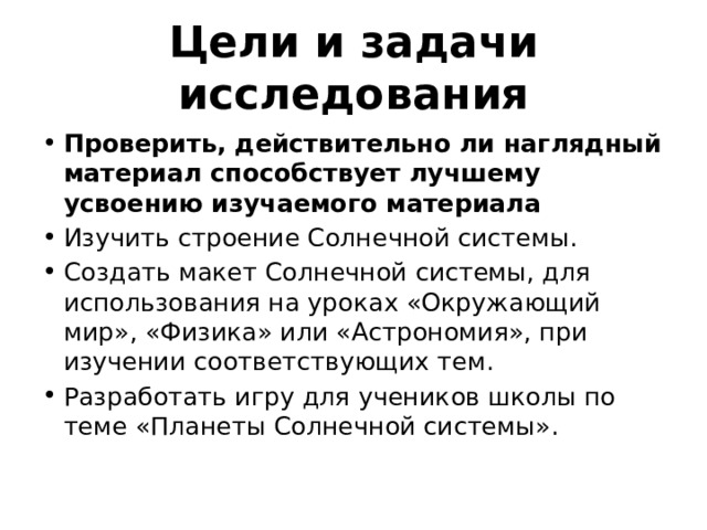 Цели и задачи исследования Проверить, действительно ли наглядный материал способствует лучшему усвоению изучаемого материала Изучить строение Солнечной системы. Создать макет Солнечной системы, для использования на уроках «Окружающий мир», «Физика» или «Астрономия», при изучении соответствующих тем. Разработать игру для учеников школы по теме «Планеты Солнечной системы». 