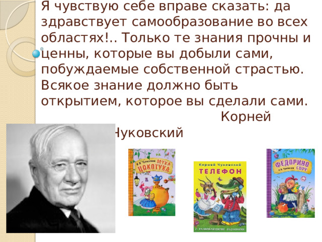 Я чувствую себе вправе сказать: да здравствует самообразование во всех областях!.. Только те знания прочны и ценны, которые вы добыли сами, побуждаемые собственной страстью. Всякое знание должно быть открытием, которое вы сделали сами.  Корней Иванович Чуковский 