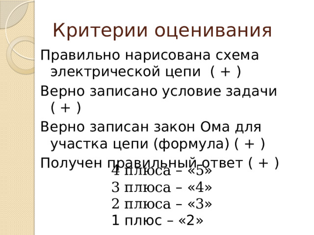 Критерии оценивания Правильно нарисована схема электрической цепи ( + ) Верно записано условие задачи ( + ) Верно записан закон Ома для участка цепи (формула) ( + ) Получен правильный ответ ( + ) 4 плюса –  « 5 » 3 плюса –  « 4 » 2 плюса –  « 3 » 1 плюс – «2» 