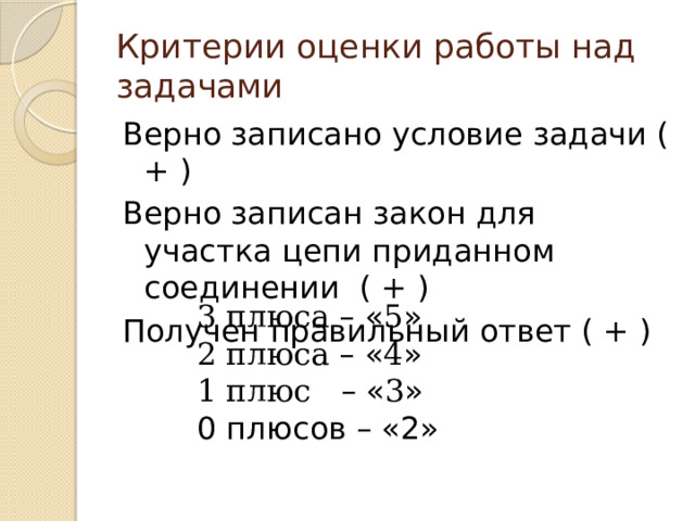 Критерии оценки работы над задачами Верно записано условие задачи ( + ) Верно записан закон для участка цепи приданном соединении ( + ) Получен правильный ответ ( + ) 3 плюса –  « 5 » 2 плюса –  « 4 » 1 плюс –  « 3 » 0 плюсов – «2» 