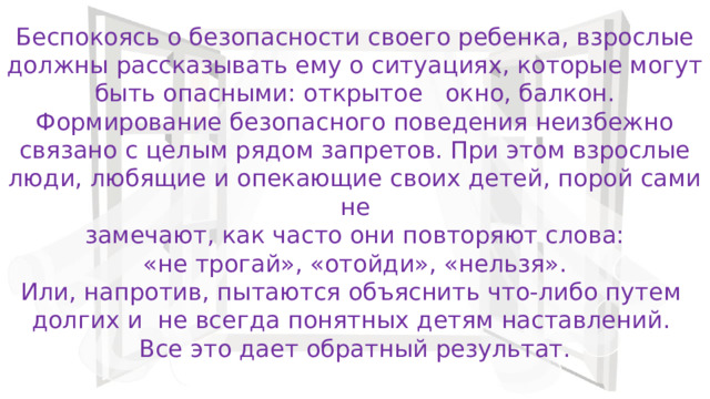 Беспокоясь о безопасности своего ребенка, взрослые должны рассказывать ему о ситуациях, которые могут быть опасными: открытое окно, балкон.  Формирование безопасного поведения неизбежно связано с целым рядом запретов. При этом взрослые люди, любящие и опекающие своих детей, порой сами не  замечают, как часто они повторяют слова:  «не трогай», «отойди», «нельзя». Или, напротив, пытаются объяснить что-либо путем долгих и не всегда понятных детям наставлений. Все это дает обратный результат. 
