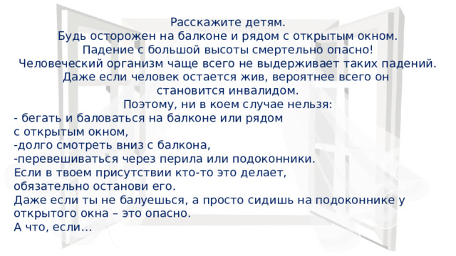 Расскажите детям.  Будь осторожен на балконе и рядом с открытым окном.  Падение с большой высоты смертельно опасно!  Человеческий организм чаще всего не выдерживает таких падений. Даже если человек остается жив, вероятнее всего он становится инвалидом.  Поэтому, ни в коем случае нельзя: - бегать и баловаться на балконе или рядом с открытым окном,  -долго смотреть вниз с балкона,  -перевешиваться через перила или подоконники.  Если в твоем присутствии кто-то это делает, обязательно останови его.  Даже если ты не балуешься, а просто сидишь на подоконнике у открытого окна – это опасно.  А что, если… 