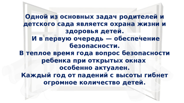 Одной из основных задач родителей и детского сада является охрана жизни и здоровья детей.  И в первую очередь — обеспечение безопасности.  В теплое время года вопрос безопасности ребенка при открытых окнах особенно актуален.  Каждый год от падений с высоты гибнет огромное количество детей. 