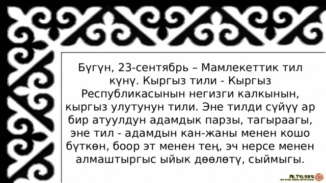 Бүгүн, 23-сентябрь – Мамлекеттик тил күнү. Кыргыз тили - Кыргыз Республикасынын негизги калкынын, кыргыз улутунун тили. Эне тилди сүйүү ар бир атуулдун адамдык парзы, тагыраагы, эне тил - адамдын кан-жаны менен кошо бүткөн, боор эт менен тең, эч нерсе менен алмаштыргыс ыйык дөөлөтү, сыймыгы. 