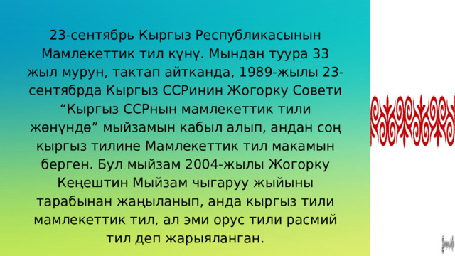 23-сентябрь Кыргыз Республикасынын Мамлекеттик тил күнү. Мындан туура 33 жыл мурун, тактап айтканда, 1989-жылы 23-сентябрда Кыргыз ССРинин Жогорку Совети “Кыргыз ССРнын мамлекеттик тили жөнүндө” мыйзамын кабыл алып, андан соң кыргыз тилине Мамлекеттик тил макамын берген. Бул мыйзам 2004-жылы Жогорку Кеңештин Мыйзам чыгаруу жыйыны тарабынан жаңыланып, анда кыргыз тили мамлекеттик тил, ал эми орус тили расмий тил деп жарыяланган. 