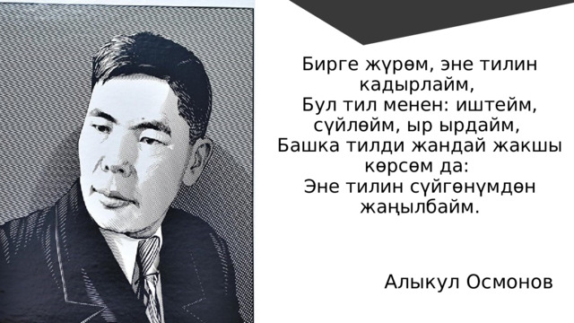 Бирге жүрөм, эне тилин кадырлайм, Бул тил менен: иштейм, сүйлөйм, ыр ырдайм, Башка тилди жандай жакшы көрсөм да: Эне тилин сүйгөнүмдөн жаңылбайм. Алыкул Осмонов 