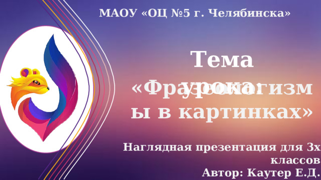 МАОУ «ОЦ №5 г. Челябинска» Тема урока: «Фразеологизмы в картинках» Наглядная презентация для 3х классов Автор: Каутер Е.Д. 