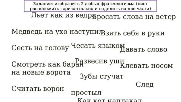 Задание: изобразить 2 любых фразеологизма (лист расположить горизонтально и поделить на две части)  Льет как из ведра Медведь на ухо наступил Сесть на голову Смотреть как баран на новые ворота Считать ворон Бросать слова на ветер  Взять себя в руки  Давать слово  Клевать носом Чесать языком  Развесив уши  Зубы стучат  След простыл  Как кот наплакал 