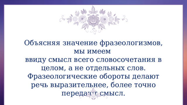 Объясняя значение фразеологизмов, мы имеем ввиду смысл всего словосочетания в целом, а не отдельных слов. Фразеологические обороты делают речь выразительнее, более точно передают смысл. 