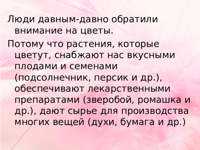 Люди давным-давно обратили внимание на цветы. Потому что растения, которые цветут, снабжают нас вкусными плодами и семенами (подсолнечник, персик и др.), обеспечивают лекарственными препаратами (зверобой, ромашка и др.), дают сырье для производства многих вещей (духи, бумага и др.) 
