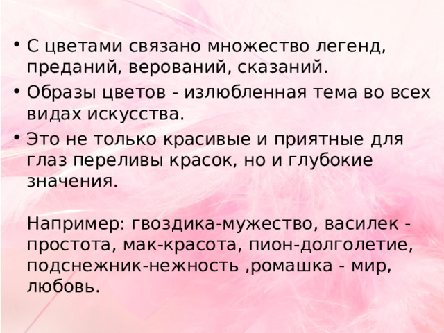 С цветами связано множество легенд, преданий, верований, сказаний. Образы цветов - излюбленная тема во всех видах искусства. Это не только красивые и приятные для глаз переливы красок, но и глубокие значения.   Например: гвоздика-мужество, василек - простота, мак-красота, пион-долголетие, подснежник-нежность ,ромашка - мир, любовь.  