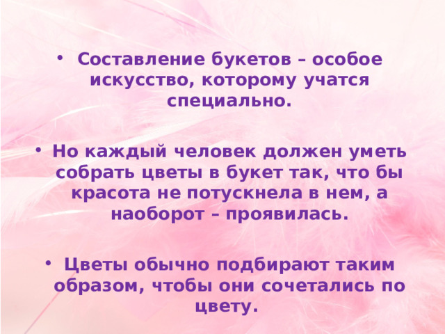  Составление букетов – особое искусство, которому учатся специально.  Но каждый человек должен уметь собрать цветы в букет так, что бы красота не потускнела в нем, а наоборот – проявилась.  Цветы обычно подбирают таким образом, чтобы они сочетались по цвету. 