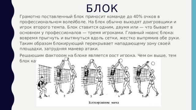 БЛОК Грамотно поставленный блок приносит команде до 40% очков в профессиональном волейболе. На блок обычно выходят доигровщики и игрок второго темпа. Блок ставится одним, двумя или — что бывает в основном у профессионалов — тремя игроками. Главный нюанс блока: вовремя прыгнуть и вытянуться вдоль сетки, жестко выпрямив обе руки. Таким образом блокирующий перекрывает нападающему зону своей площадки, затрудняя маневр атаки. Решающим фактором на блоке является рост игрока. Чем он выше, тем блок качественнее. 