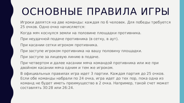 Основные правила игры Игроки делятся на две команды: каждая по 6 человек. Для победы требуется 25 очков. Одно очко начисляется: Когда мяч коснулся земли на половине площадки противника. При неудачной подаче противника (в сетку, в аут). При касании сетки игроком противника. При заступе игроком противника на вашу половину площадки. При заступе за лицевую линию в подаче. При четвертом и далее касании мяча командой противника или же при двойном касании мяча одним и тем же игроком. В официальных правилах игра идет 3 партии. Каждая партия до 25 очков. Если обе команды набрали по 24 очка, игра идет до тех пор, пока одна из команд не будет иметь преимущество в 2 очка. Например, такой счет может составлять 30:28 или 26:24. 