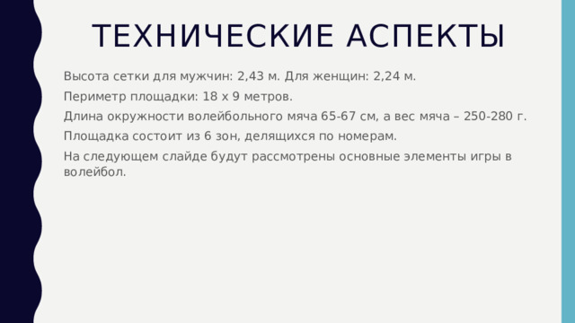 Технические аспекты Высота сетки для мужчин: 2,43 м. Для женщин: 2,24 м. Периметр площадки: 18 x 9 метров. Длина окружности волейбольного мяча 65-67 см, а вес мяча – 250-280 г. Площадка состоит из 6 зон, делящихся по номерам. На следующем слайде будут рассмотрены основные элементы игры в волейбол. 