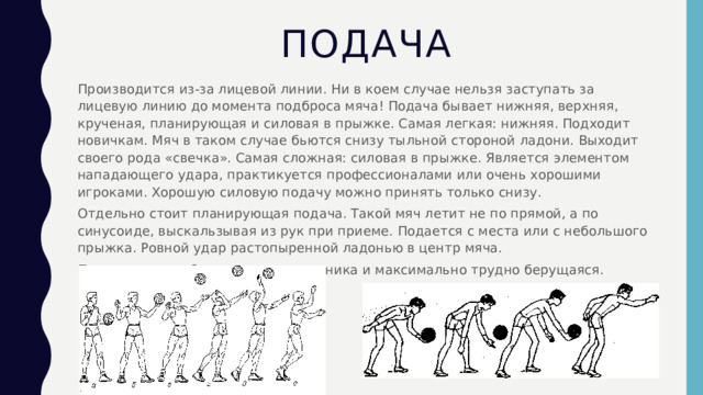 Подача Производится из-за лицевой линии. Ни в коем случае нельзя заступать за лицевую линию до момента подброса мяча! Подача бывает нижняя, верхняя, крученая, планирующая и силовая в прыжке. Самая легкая: нижняя. Подходит новичкам. Мяч в таком случае бьются снизу тыльной стороной ладони. Выходит своего рода «свечка». Самая сложная: силовая в прыжке. Является элементом нападающего удара, практикуется профессионалами или очень хорошими игроками. Хорошую силовую подачу можно принять только снизу. Отдельно стоит планирующая подача. Такой мяч летит не по прямой, а по синусоиде, выскальзывая из рук при приеме. Подается с места или с небольшого прыжка. Ровной удар растопыренной ладонью в центр мяча. Подача должна быть в поле противника и максимально трудно берущаяся. 