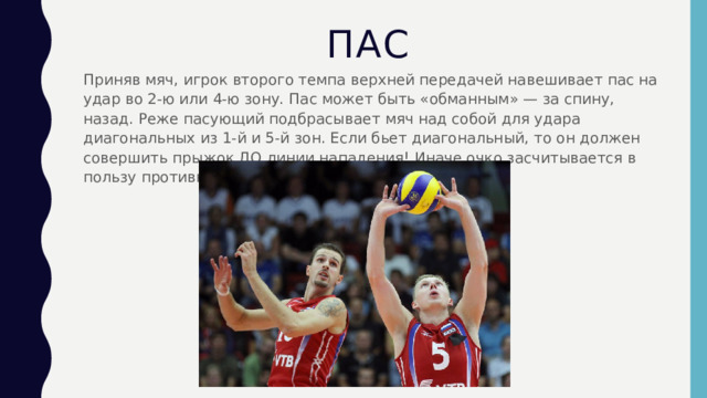 Пас Приняв мяч, игрок второго темпа верхней передачей навешивает пас на удар во 2-ю или 4-ю зону. Пас может быть «обманным» — за спину, назад. Реже пасующий подбрасывает мяч над собой для удара диагональных из 1-й и 5-й зон. Если бьет диагональный, то он должен совершить прыжок ДО линии нападения! Иначе очко засчитывается в пользу противника. 