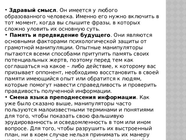  Здравый смысл . Он имеется у любого образованного человека. Именно его нужно включить в тот момент, когда вы слышите фразы, в которых сложно уловить их основную суть.  Память и предвидение будущего . Они являются основными факторами психологической защиты от грамотной манипуляции. Опытные манипуляторы пытаются всеми способами притупить память своих потенциальных жертв, поэтому перед тем как соглашаться на какое – либо действие, к которому вас призывает оппонент, необходимо восстановить в своей памяти имеющийся опыт или обратится к людям, которые помогут навести справедливость и проверить правдивость полученной информации.  Смена языка преподнесения информации . Как уже было сказано выше, манипуляторы часто пользуются малоизвестными терминами и понятиями для того, чтобы показать свою фальшивую эрудированность и осведомленность в том или ином вопросе. Для того, чтобы разрушить их выстроенный план, ни в коем случае нельзя принимать их манеру излагания мысли, пользоваться их терминологией и схемой построения фраз. Говорите о том же, но по – своему. 