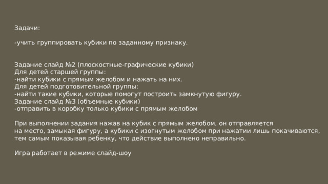 Задачи: -учить группировать кубики по заданному признаку. Задание слайд №2 (плоскостные-графические кубики) Для детей старшей группы: -найти кубики с прямым желобом и нажать на них. Для детей подготовительной группы: -найти такие кубики, которые помогут построить замкнутую фигуру. Задание слайд №3 (объемные кубики) -отправить в коробку только кубики с прямым желобом При выполнении задания нажав на кубик с прямым желобом, он отправляется на место, замыкая фигуру, а кубики с изогнутым желобом при нажатии лишь покачиваются, тем самым показывая ребенку, что действие выполнено неправильно. Игра работает в режиме слайд-шоу 