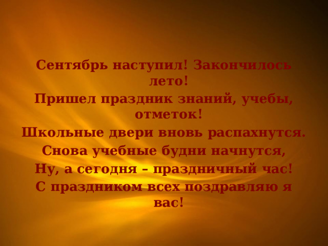 Сентябрь наступил! Закончилось лето! Пришел праздник знаний, учебы, отметок! Школьные двери вновь распахнутся. Снова учебные будни начнутся, Ну, а сегодня – праздничный час! С праздником всех поздравляю я вас! 