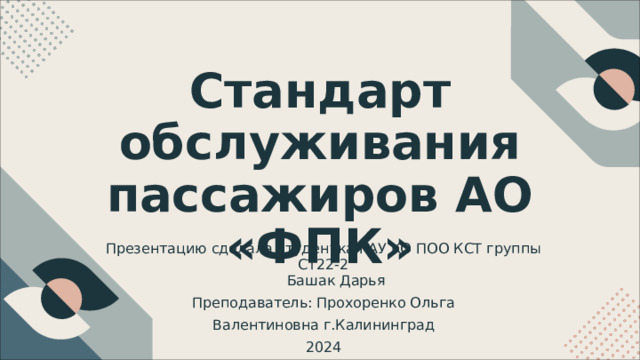 Стандарт обслуживания пассажиров  АО  «ФПК» Презентацию  сделала  студентка  ГАУ  КО  ПОО  КСТ  группы  СТ 22- 2 Башак  Дарья Преподаватель :  Прохоренко  Ольга  Валентиновна г . Калининград 2024 