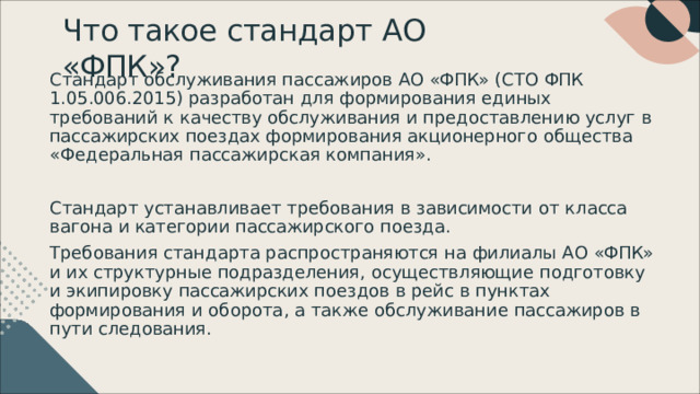 Что  такое  стандарт  АО  «ФПК» ? Стандарт  обслуживания пассажиров АО  «ФПК»  ( СТО  ФПК  1.05.006.2015) разработан  для  формирования  единых  требований  к  качеству обслуживания и  предоставлению  услуг  в  пассажирских поездах формирования  акционерного  общества  «Федеральная  пассажирская компания» . Стандарт  устанавливает  требования  в  зависимости  от  класса  вагона  и категории  пассажирского  поезда . Требования  стандарта  распространяются  на  филиалы  АО  «ФПК»  и  их структурные  подразделения ,  осуществляющие  подготовку  и  экипировку пассажирских поездов  в  рейс  в  пунктах  формирования  и  оборота ,  а  также обслуживание  пассажиров  в  пути  следования . 