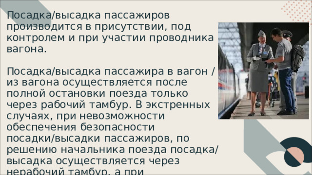 Посадка/высадка  пассажиров  производится в присутствии,  под  контролем  и  при  участии проводника  вагона. Посадка/высадка  пассажира  в  вагон  / из вагона  осуществляется  после  полной остановки  поезда  только  через  рабочий тамбур.  В  экстренных  случаях,  при невозможности  обеспечения  безопасности посадки/высадки  пассажиров,  по  решению начальника  поезда  посадка/высадка осуществляется  через  нерабочий  тамбур,  а при  механическом  блокировании  дверей вагона  –  через  тамбур  соседнего  вагона. 